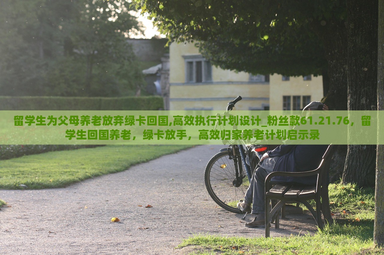 留学生为父母养老放弃绿卡回国,高效执行计划设计_粉丝款61.21.76，留学生回国养老，绿卡放手，高效归家养老计划启示录，留学生归国养老计划启示录，放弃绿卡，高效执行归国养老计划设计